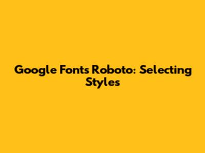 Google Fonts Roboto: Selecting Styles