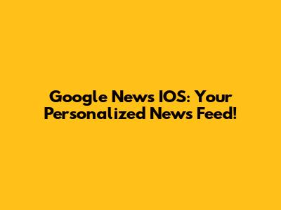 Google News IOS: Your Personalized News Feed!