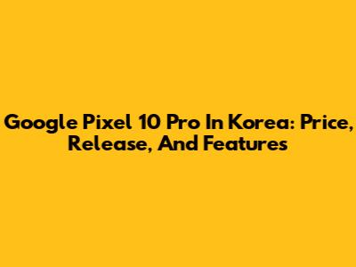 Google Pixel 10 Pro In Korea: Price, Release, And Features