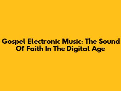 Gospel Electronic Music: The Sound Of Faith In The Digital Age