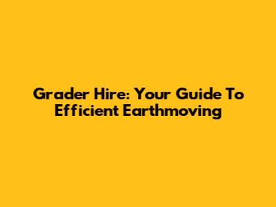 Grader Hire: Your Guide To Efficient Earthmoving
