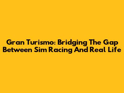 Gran Turismo: Bridging The Gap Between Sim Racing And Real Life