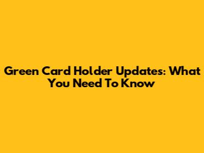 Green Card Holder Updates: What You Need To Know
