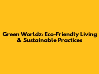 Green Worldz: Eco-Friendly Living & Sustainable Practices