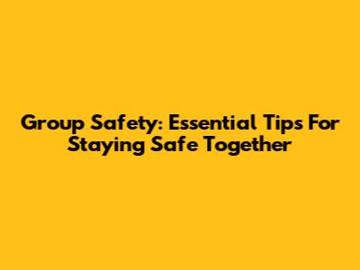Group Safety: Essential Tips For Staying Safe Together