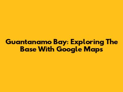 Guantanamo Bay: Exploring The Base With Google Maps