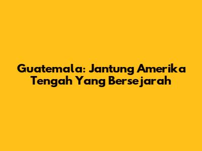 Guatemala: Jantung Amerika Tengah Yang Bersejarah