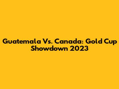 Guatemala Vs. Canada: Gold Cup Showdown 2023