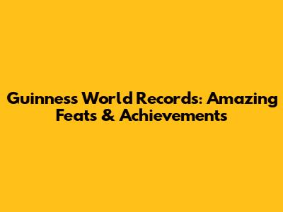 Guinness World Records: Amazing Feats & Achievements