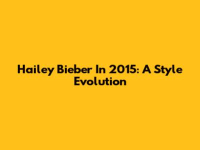 Hailey Bieber In 2015: A Style Evolution