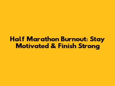 Half Marathon Burnout: Stay Motivated & Finish Strong