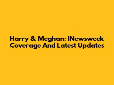 Harry & Meghan: INewsweek Coverage And Latest Updates