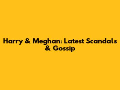 Harry & Meghan: Latest Scandals & Gossip