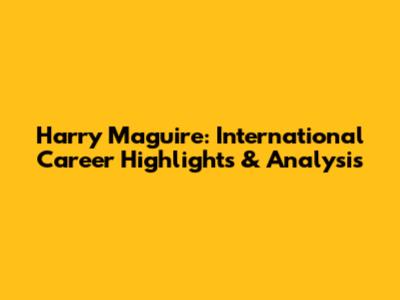 Harry Maguire: International Career Highlights & Analysis