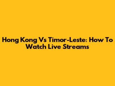 Hong Kong Vs Timor-Leste: How To Watch Live Streams