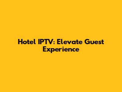 Hotel IPTV: Elevate Guest Experience
