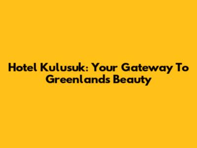 Hotel Kulusuk: Your Gateway To Greenland's Beauty