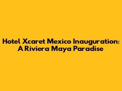 Hotel Xcaret Mexico Inauguration: A Riviera Maya Paradise