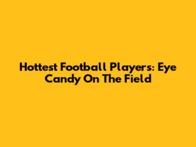 Hottest Football Players: Eye Candy On The Field
