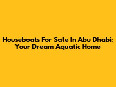 Houseboats For Sale In Abu Dhabi: Your Dream Aquatic Home