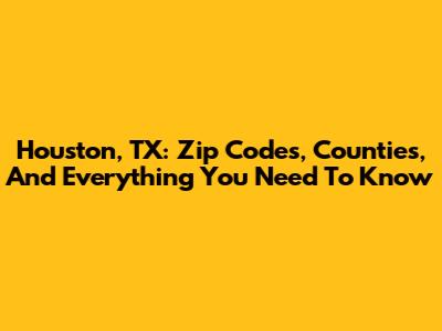 Houston, TX: Zip Codes, Counties, And Everything You Need To Know