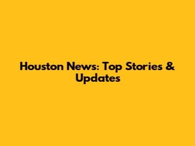 Houston News: Top Stories & Updates