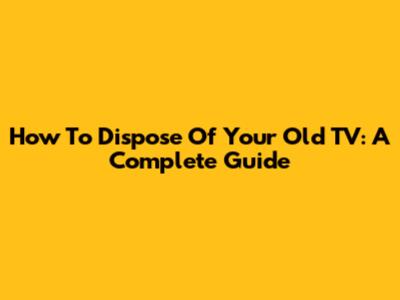 How To Dispose Of Your Old TV: A Complete Guide