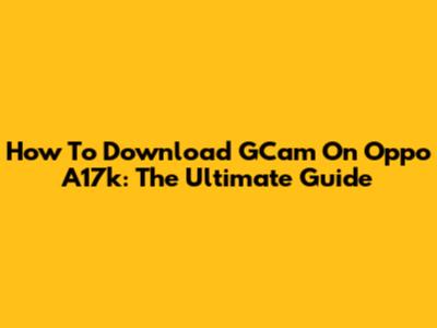 How To Download GCam On Oppo A17k: The Ultimate Guide
