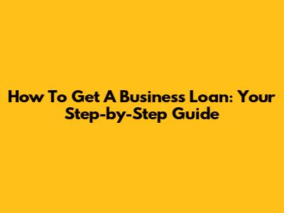 How To Get A Business Loan: Your Step-by-Step Guide