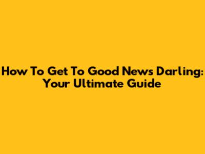 How To Get To Good News Darling: Your Ultimate Guide
