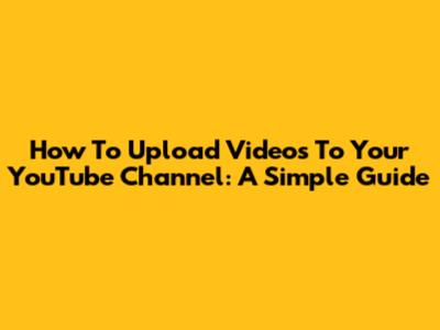 How To Upload Videos To Your YouTube Channel: A Simple Guide