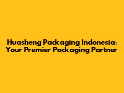 Huasheng Packaging Indonesia: Your Premier Packaging Partner