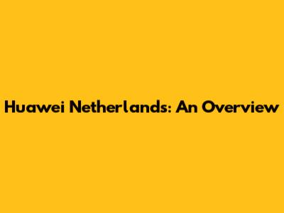 Huawei Netherlands: An Overview