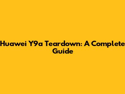 Huawei Y9a Teardown: A Complete Guide
