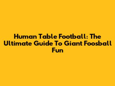 Human Table Football: The Ultimate Guide To Giant Foosball Fun