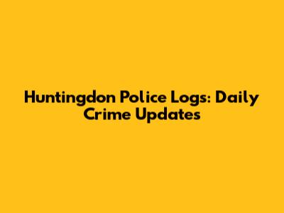 Huntingdon Police Logs: Daily Crime Updates