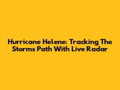 Hurricane Helene: Tracking The Storm's Path With Live Radar