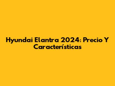 Hyundai Elantra 2024: Precio Y Características
