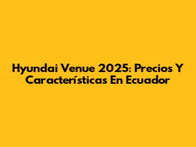 Hyundai Venue 2025: Precios Y Características En Ecuador