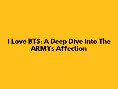 I Love BTS: A Deep Dive Into The ARMY's Affection