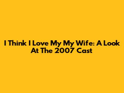 I Think I Love My My Wife: A Look At The 2007 Cast