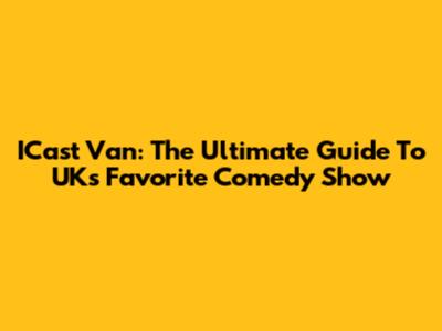ICast Van: The Ultimate Guide To UK's Favorite Comedy Show