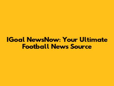 IGoal NewsNow: Your Ultimate Football News Source