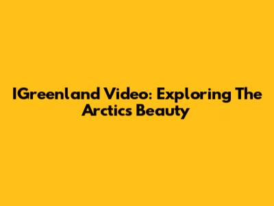 IGreenland Video: Exploring The Arctic's Beauty