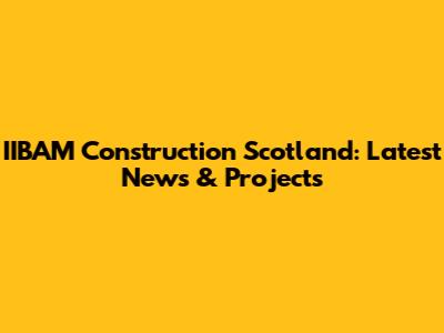 IIBAM Construction Scotland: Latest News & Projects