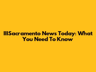 IIISacramento News Today: What You Need To Know