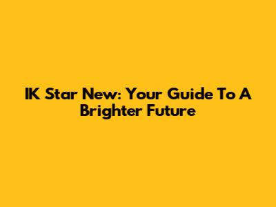IK Star New: Your Guide To A Brighter Future