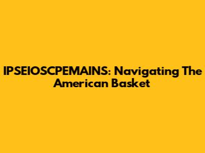 IPSEIOSCPEMAINS: Navigating The American Basket