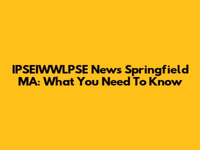 IPSEIWWLPSE News Springfield MA: What You Need To Know