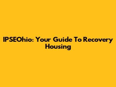 IPSEOhio: Your Guide To Recovery Housing